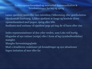 Fælles opmærksomhed og nonverbal kommunikation &  forudsætninger for leg og sprog Læser sjældent mors eller fars intention i blikretning eller gestikulation Øjenkontakt kortvarig. Lykkes sjældent at fange og henlede deres opmærksomhed med pegen, sprog eller blik. Småbørn med autisme vil sjældent pege på ting de vil have eller vise Indre repræsentationer af den ydre verden, som f.eks ved hurtig tilegnelse af nye rutiner (script) eller i form af leg (symbolforståelse) mangler.  Mangler forventningsglæde  Mod 2 årsalderen reaktioner på forandringer og nye situationer Ingen imitation af mor eller far 