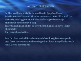 Autisme i skolealderen Småbarnsalderen social isolation slående. (3-5-årsalderen) Relativt uopmærksomme på andre mennesker, deres blikkontakt er kortvarig, ofte kigger de forbi  eller hæfter sig ved en detalje.  Mennesker behandles som ting. Tager hånden på en anden og fører hen til ting, de vil have. (ingen  blikkontakt) Ringe social motivation. Som de bliver ældre bliver de mere udadvendte og kontaktsøgende, men deres større ønske om kontakt gør kun deres mangelfulde sociale kontaktevne mere tydelig 