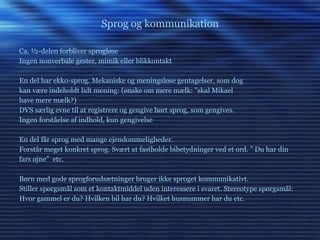 Sprog og kommunikation Ca. ½-delen forbliver sprogløse Ingen nonverbale gester, mimik eller blikkontakt En del har ekko-sprog. Mekaniske og meningsløse gentagelser, som dog kan være indeholdt lidt mening: (ønske om mere mælk: ”skal Mikael have mere mælk?) DVS særlig evne til at registrere og gengive hørt sprog, som gengives.  Ingen forståelse af indhold, kun gengivelse En del får sprog med mange ejendommeligheder.  Forstår meget konkret sprog. Svært at fastholde bibetydninger ved et ord. ” Du har din fars øjne”  etc.  Børn med gode sprogforudsætninger bruger ikke sproget kommunikativt.  Stiller spørgsmål som et kontaktmiddel uden interessere i svaret. Stereotype spørgsmål: Hvor gammel er du? Hvilken bil har du? Hvilket husnummer har du etc. 