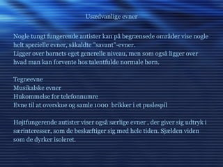 Usædvanlige evner Nogle tungt fungerende autister kan på begrænsede områder vise nogle helt specielle evner, såkaldte ”savant”-evner.  Ligger over barnets eget generelle niveau, men som også ligger over hvad man kan forvente hos talentfulde normale børn. Tegneevne Musikalske evner Hukommelse for telefonnumre  Evne til at overskue og samle 1000  brikker i et puslespil Højtfungerende autister viser også særlige evner , der giver sig udtryk i særinteresser, som de beskæftiger sig med hele tiden. Sjælden viden som de dyrker isoleret. 