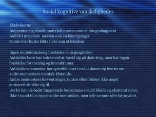 Social kognitive vanskeligheder Klæbehjerne Indprenter sig visuelt materiale næsten som et fotografiapparat Auditivt materiale  næsten som en båndoptager Samle eller huske fakta f.eks som et leksikon Ingen indholdsmæssig forståelse  kun gengivelser  Autistiske børn har lettere ved at forstå sig på døde ting, men har ingen forståelse for mening og interaktioner. Autistiske mennesker har specifikt svært ved at danne sig teorier om andre menneskers mentale tilstande. Andre menneskers forventninger, tanker eller følelser ikke noget autister forholder sig til.  Derfor kan de bedst fungerende forekomme socialt blinde og ekstremt naive. Ikke i stand til at snyde andre mennesker, men selv nemme ofre for snyderi. 