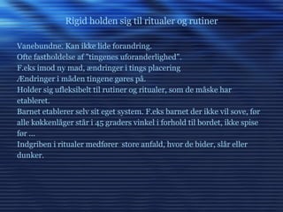 Rigid holden sig til ritualer og rutiner Vanebundne. Kan ikke lide forandring. Ofte fastholdelse af ”tingenes uforanderlighed”. F.eks imod ny mad, ændringer i tings placering Ændringer i måden tingene gøres på. Holder sig ufleksibelt til rutiner og ritualer, som de måske har etableret. Barnet etablerer selv sit eget system. F.eks barnet der ikke vil sove, før alle køkkenlåger står i 45 graders vinkel i forhold til bordet, ikke spise før ... Indgriben i ritualer medfører  store anfald, hvor de bider, slår eller dunker. 