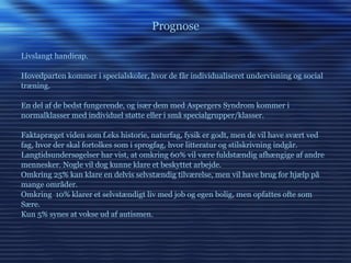 Prognose Livslangt handicap. Hovedparten kommer i specialskoler, hvor de får individualiseret undervisning og social træning. En del af de bedst fungerende, og især dem med Aspergers Syndrom kommer i normalklasser med individuel støtte eller i små specialgrupper/klasser. Faktapræget viden som f.eks historie, naturfag, fysik er godt, men de vil have svært ved fag, hvor der skal fortolkes som i sprogfag, hvor litteratur og stilskrivning indgår. Langtidsundersøgelser har vist, at omkring 60% vil være fuldstændig afhængige af andre mennesker. Nogle vil dog kunne klare et beskyttet arbejde. Omkring 25% kan klare en delvis selvstændig tilværelse, men vil have brug for hjælp på mange områder. Omkring  10% klarer et selvstændigt liv med job og egen bolig, men opfattes ofte som Sære. Kun 5% synes at vokse ud af autismen. 