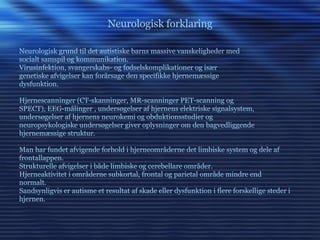 Neurologisk forklaring Neurologisk grund til det autistiske barns massive vanskeligheder med socialt samspil og kommunikation. Virusinfektion, svangerskabs- og fødselskomplikationer og især genetiske afvigelser kan forårsage den specifikke hjernemæssige dysfunktion. Hjernescanninger (CT-skanninger, MR-scanninger PET-scanning og  SPECT), EEG-målinger , undersøgelser af hjernens elektriske signalsystem, undersøgelser af hjernens neurokemi og obduktionsstudier og  neuropsykologiske undersøgelser giver oplysninger om den bagvedliggende hjernemæssige struktur. Man har fundet afvigende forhold i hjerneområderne det limbiske system og dele af frontallappen. Strukturelle afvigelser i både limbiske og cerebellare områder. Hjerneaktivitet i områderne subkortal, frontal og parietal område mindre end normalt.  Sandsynligvis er autisme et resultat af skade eller dysfunktion i flere forskellige steder i hjernen. 