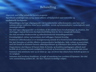 Behandling Afgørende med tidlig indsats for barnets prognose.  Signifikante ændringer mht sprog, social adfærd, selvhjulpenhed samt motoriske og intellektuelle færdigheder . Behandlingen skal tage udgangspunkt i det karakteristiske adfærdsmønster, som børn med autisme udviser (målrettes disse børns specifikke  sociale og kommunikative vanskeligheder samt stereotype adfærd) Der skal tages udgangspunkt i en forståelse af det enkelte barns forudsætninger og situation. Der skal lægges vægt på børnenes færdighedsudvikling frem for deres manglende formåen. Der skal anvendes strukturerede og adfærdsorienterede behandlingsmetoder. Forudsigelighed, rutiner og konsistens skal indbygges i barnets hverdag Funktionel adfærdsanalyse er en hensigtsmæssig metode til at forstå barnets adfærdsproblemer Det skal tilstræbes at udvikle effektive kommunikative færdigheder, både verbale og nonverbale, med det formål at minimere barnets adfærdsproblemer og maksimere dets sociale interaktion Omgivelserne skal tilpasse til barnet (både de fysiske og forældres/pædagogers adfærd) med henblik på at fremme barnets mulighed for at forstå og kommunikere samt mindske dets stress Indsatsen skal minimum være 15-20 timer pr. uge, involvere høj voksen/barn forhold og have en vis varighed. Indsatsen skal involvere forældrene, så nogle af metoderne kan overføres til hjemmet. Der skal være sammenhæng mellem det , der sker i barnets forskellige miljøer. 