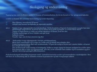 Skolegang og undervisning Tegnsprog kan være et effektivt middel til fremme af kommunikation, for de der herudover har sprogvanskeligheder. 2 måder at fremme det autistiske barns læring og sociale tilpasning: Man tilpasser omverdenen til barnet  Arbejde med barnets færdigheder på afgørende områder Ad 1)  Vigtigt at tage udgangspunkt i barnets handicap. Ud fra forståelse af barnets fundamentale mangler kan man tilrettelægge omgivelserne, så barnet får en chance for at gribe og begribe, at verden bliver større.  Vigtigt at omgivelserne er enkle og tydeligt signalerer til barnet, hvad det skal.  Tydelige markeringer af hvor i lokalet man gør hvad. Indlærte rutiner  Visuelle  tegn, som de kan orientere sig efter Ad 2)  Nødvendigt at tage udgangspunkt i barnets udviklingsniveau. Skole/hjem samarbejder og er enige om, hvilke mål og delmål man arbejder efter. Undervisningsmetoderne skal være strukturerede. Vil gøre det muligt at bryde ned i mindre bidder, så barnet kan arbejde selvstændigt. Den strukturerede undervisning er forudsigelig, hvilket er meget vigtigt for barnets mulighed for at blive aktiv. Hvis læreren ikke er aktiv og organiserende  sker det, at det autistiske barn trækker sig fra kontakten og giver sig hen i stereotype gentagne adfærdsmønstre. Psykofarmakologisk behandling begrænset værdi  i forhold til børnenes sociale og kommunikative vanskeligheder. Men kan have en vis betydning mht at nedsætte eventuel hyperaktivitet og lette tvangspræget adfærd. 