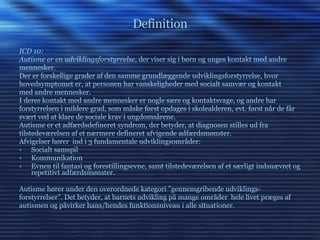 Definition ICD 10:  Autisme er en udviklingsforstyrrelse , der viser sig i børn og unges kontakt med andre mennesker. Der er forskellige grader af den samme grundlæggende udviklingsforstyrrelse, hvor hovedsymptomet er, at personen har vanskeligheder med socialt samvær og kontakt med andre mennesker. I deres kontakt med andre mennesker er nogle sære og kontaktsvage, og andre har forstyrrelsen i mildere grad, som måske først opdages i skolealderen, evt. først når de får svært ved at klare de sociale krav i ungdomsårene. Autisme er et adfærdsdefineret syndrom, der betyder, at diagnosen stilles ud fra tilstedeværelsen af et nærmere defineret afvigende adfærdsmønster. Afvigelser hører  ind i 3 fundamentale udviklingsområder: Socialt samspil Kommunikation Evnen til fantasi og forestillingsevne, samt tilstedeværelsen af et særligt indsnævret og repetitivt adfærdsmønster. Autisme hører under den overordnede kategori ”gennemgribende udviklings- forstyrrelser”. Det betyder, at barnets udvikling på mange områder  hele livet præges af autismen og påvirker hans/hendes funktionsniveau i alle situationer. 