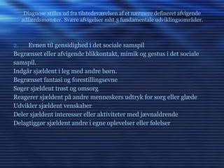 Diagnose stilles ud fra tilstedeværelsen af et nærmere defineret afvigende adfærdsmønster. Svære afvigelser mht 3 fundamentale udviklingsområder. Evnen til gensidighed i det sociale samspil Begrænset eller afvigende blikkontakt, mimik og gestus i det sociale samspil. Indgår sjældent i leg med andre børn. Begrænset fantasi og forestillingsevne Søger sjældent trøst og omsorg Reagerer sjældent på andre menneskers udtryk for sorg eller glæde Udvikler sjældent venskaber Deler sjældent interesser eller aktiviteter med jævnaldrende Delagtiggør sjældent andre i egne oplevelser eller følelser 