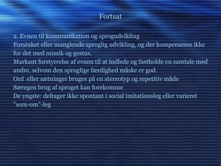 Fortsat 2. Evnen til kommunikation og sprogudvikling Forsinket eller manglende sproglig udvikling, og der kompenseres ikke for det med mimik og gestus. Markant forstyrrelse af evnen til at indlede og fastholde en samtale med andre, selvom den sproglige færdighed måske er god. Ord  eller sætninger bruges på en stereotyp og repetitiv måde Særegen brug af sproget kan forekomme De yngste: deltager ikke spontant i social imitationsleg eller varieret ” som-om”-leg 