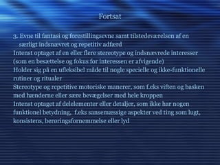Fortsat 3. Evne til fantasi og forestillingsevne samt tilstedeværelsen af en særligt indsnævret og repetitiv adfærd Intenst optaget af en eller flere stereotype og indsnævrede interesser (som en besættelse og fokus for interessen er afvigende) Holder sig på en ufleksibel måde til nogle specielle og ikke-funktionelle rutiner og ritualer Stereotype og repetitive motoriske manerer, som f.eks viften og basken med hænderne eller sære bevægelser med hele kroppen Intenst optaget af delelementer eller detaljer, som ikke har nogen funktionel betydning,  f.eks sansemæssige aspekter ved ting som lugt, konsistens, berøringsfornemmelse eller lyd 