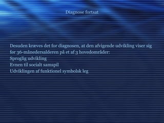 Diagnose fortsat Desuden kræves det for diagnosen, at den afvigende udvikling viser sig før 36-månedersalderen på et af 3 hovedområder: Sproglig udvikling Evnen til socialt samspil  Udviklingen af funktionel symbolsk leg 
