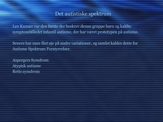 Det autistiske spektrum Leo Kanner var den første der beskrev denne gruppe børn og kaldte symptombilledet infantil autisme, der har været prototypen på autisme. Senere har man fået øje på andre variationer, og samlet kaldes dette for  Autisme Spektrum Forstyrrelser. Aspergers Symdrom Atypisk autisme Retts symdrom 