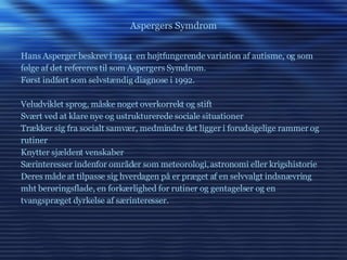 Aspergers Symdrom Hans Asperger beskrev i 1944  en højtfungerende variation af autisme, og som følge af det refereres til som Aspergers Symdrom. Først indført som selvstændig diagnose i 1992. Veludviklet sprog, måske noget overkorrekt og stift Svært ved at klare nye og ustrukturerede sociale situationer Trækker sig fra socialt samvær, medmindre det ligger i forudsigelige rammer og rutiner Knytter sjældent venskaber Særinteresser indenfor områder som meteorologi, astronomi eller krigshistorie Deres måde at tilpasse sig hverdagen på er præget af en selvvalgt indsnævring mht berøringsflade, en forkærlighed for rutiner og gentagelser og en  tvangspræget dyrkelse af særinteresser. 
