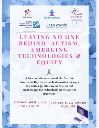 L E A V I N G N O O N E
B E H I N D : A U T I S M ,
E M E R G I N G
T E C H N O L O G I E S &
E Q U I T Y
Join us on the occasion of the Autism
Awareness Day for a timely discussion on ways
to ensure equitable access to essential
technologies for individuals on the autism
spectrum.
TUESDAY, APRIL 2, 2024
3:00 – 5:00 P.M.
CR 8, UNITED NATIONS HQ
RSVP HERE
 