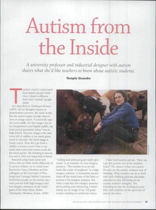 Autism from
the Inside
A university professor and industrial designer with autism
shares what she'd like teachers to know about autistic students.
T
eachers need to understand
how autistic people think.
How I think is different
from how "normal" people
think.
As 1 described in Thinking in Pictures
(1995), ail my thoughts happen in
photorealistic pictures. My mind works
like the search engine Google when it
does an image search. If somebody says
the word saddle, the first image I see in
my imagination is an English saddle, my
most prized possession when 1 was in
high school. The next image is the lack
room full oi' saddles at my aunt's guest
ranch in Arizona. The third image is
tennis courts. How did I gel from a
saddle to tennis courts? Next to my
aunts tack room were tennis courts for
ihe ranch guests. My thinking is associa-
tive and is often not sequential or linear
Research using brain scans now
shows that my brain works differently in
its greater reliance on its visual areas.
Researcher Nancy Minshew and her
colleagues at the University of Pius-
hurgh and Carnegie Mellon University
found that people on the autistic spec-
trum process both high-imagery and
low-imagery sentences in the visual
parts of the brain (Kana, Keller,
Cherkassky, Minshew, &Just, 2006).
Temple Grandin
"Adding and subtracting are math oper-
ations" is an example of a low-imagery
sentence. "The number 8 on its side
looks like a pair of eyeglasses" is a high-
imagery sentence. A nonautistic person
shuts off the visual areas of the brain lo
process a low-imagery sentence. But
when I read ihai low-imager)' sentence
about adding and subtracting, 1 imme-
diately see an image of my 3rd grade
teacher teaching me arithmetic basics.
I have had teachers ask me, "How can
1 get the pictures oul of the student's
head?" The answer is ihai you cannoi.
Pictures are the autistic student's way of
thinking. What teachers can do is work
with such thinking patterns and make
adjustments that will bring out an
autistic student's strengths. The
following are tips for working success-
fully with students on the spectrum of
autisip disorders.
ASSOCIATION FOR SUPERVISION AND CURRICULUM DEVELOI'MENT 29
 