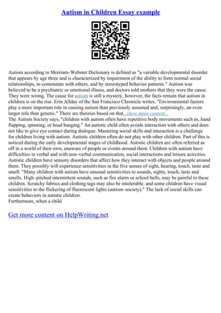 Autism in Children Essay example
Autism according to Merriam–Webster Dictionary is defined as "a variable developmental disorder
that appears by age three and is characterized by impairment of the ability to form normal social
relationships, to commutate with others, and by stereotyped behavior patterns." Autism was
believed to be a psychiatric or emotional illness, and doctors told mothers that they were the cause.
They were wrong. The cause for autism is still a mystery, however, the facts remain that autism in
children is on the rise. Erin Allday of the San Francisco Chronicle writes, "Environmental factors
play a more important role in causing autism than previously assumed and, surprisingly, an even
larger role than genetic." There are theories based on that...show more content...
The Autism Society says, "children with autism often have repetitive body movements such as, hand
flapping, spinning, or head banging." An autistic child often avoids interaction with others and does
not like to give eye contact during dialogue. Mastering social skills and interaction is a challenge
for children living with autism. Autistic children often do not play with other children. Part of this is
noticed during the early developmental stages of childhood. Autistic children are often referred as
off in a world of their own, unaware of people or events around them. Children with autism have
difficulties in verbal and with non–verbal communication, social interactions and leisure activities.
Autistic children have sensory disorders that affect how they interact with objects and people around
them. They possibly will experience sensitivities in the five senses of sight, hearing, touch, taste and
smell. "Many children with autism have unusual sensitivities to sounds, sights, touch, taste and
smells. High–pitched intermittent sounds, such as fire alarm or school bells, may be painful to these
children. Scratchy fabrics and clothing tags may also be intolerable, and some children have visual
sensitivities to the flickering of fluorescent lights (autism–society)." The lack of social skills can
create behaviors in autistic children.
Furthermore, when a child
Get more content on HelpWriting.net
 