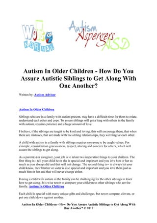 Autism In Older Children - How Do You
 Assure Autistic Siblings to Get Along With
               One Another?
Written by: Autism Advisor



Autism In Older Children

Siblings who are in a family with autism present, may have a difficult time for them to relate,
understand each other and cope. To assure siblings will get a long with others in the family
with autism, requires patience and a huge amount of love.

I believe, if the siblings are taught to be kind and loving, this will encourage them, that when
there are mistakes, that are made with the sibling relationships, they will forgive each other.

A child with autism in a family with siblings requires everyone to be taught values. For
example, consideration graciousness, respect, sharing and concern for others, which will
assure the siblings to get along.

As a parent(s) or caregiver, your job is to relate two imperative things to your children. The
first thing is-- tell your child he or she is special and important and you love him or her as
much as you always did and that will not change. The second thing is-- to always let your
child know, their brother or sister is also special and important and you love them just as
much him or her and that will never change either.

Having a child with autism in the family can be challenging for the other siblings to learn
how to get along. It is wise never to compare your children to other siblings who are the
family. Autism In Older Children

Each child is special with many unique gifts and challenges, but never compare, elevate, or
put one child down against another.

  Autism In Older Children - How Do You Assure Autistic Siblings to Get Along With
                               One Another? © 2010
 