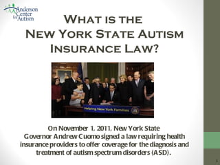 What is the
 New York State Autism
    Insurance Law?




         On November 1, 2011, New York State
  Governor A ndrew C uomo signed a law requiring health
insurance providers to offer coverage for the diagnosis and
     treatment of autism spectrum disorders (A SD).           1
 