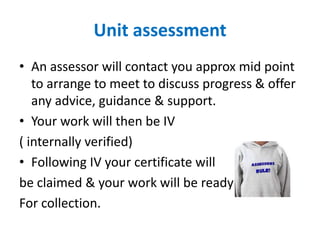 Unit assessment
• An assessor will contact you approx mid point
   to arrange to meet to discuss progress & offer
   any advice, guidance & support.
• Your work will then be IV
( internally verified)
• Following IV your certificate will
be claimed & your work will be ready
For collection.
 