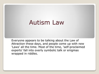 Autism Law
Everyone appears to be talking about the Law of
Attraction these days, and people come up with new
'Laws' all the time. Most of the time, 'self-proclaimed
experts' fall into overly symbolic talk or enigmas
wrapped in riddles.
 