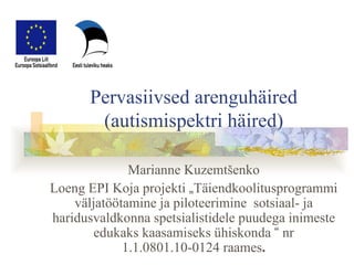 Pervasiivsed arenguhäired (autismispektri häired) Marianne Kuzemtšenko Loeng EPI Koja projekti  „ Täiendkoolitusprogrammi väljatöötamine ja piloteerimine  sotsiaal- ja haridusvaldkonna spetsialistidele puudega inimeste edukaks kaasamiseks ühiskonda  “  nr 1.1.0801.10-0124 raames . 