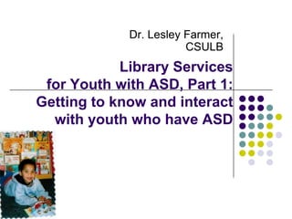 Dr. Lesley Farmer,
CSULB

Library Services
for Youth with ASD, Part 1:
Getting to know and interact
with youth who have ASD

 