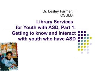 Library Services
for Youth with ASD, Part 1:
Getting to know and interact
with youth who have ASD
Dr. Lesley Farmer,
CSULB
 