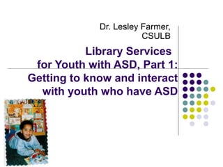 Library Services
for Youth with ASD, Part 1:
Getting to know and interact
with youth who have ASD
Dr. Lesley Farmer,
CSULB
 