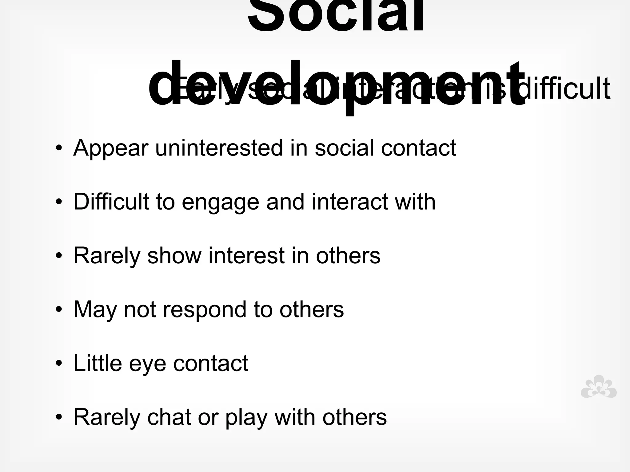 Early warning signs    Seek advice if you see some or
                         many of these behaviours:

  • Doesn't smile at familiar people

  • Doesn't respond to name

  • Doesn't easily engage in or even enjoy
    games

  • Doesn't use eye contact

  • Doesn't point to things

  • Doesn't understand instructions
 