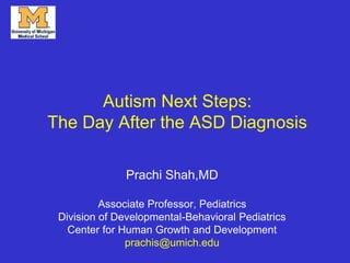 Autism Next Steps:
The Day After the ASD Diagnosis
Prachi Shah,MD
Associate Professor, Pediatrics
Division of Developmental-Behavioral Pediatrics
Center for Human Growth and Development
prachis@umich.edu
 