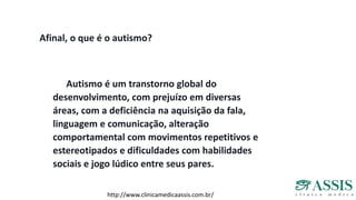 Afinal, o que é o autismo?
Autismo é um transtorno global do
desenvolvimento, com prejuízo em diversas
áreas, com a deficiência na aquisição da fala,
linguagem e comunicação, alteração
comportamental com movimentos repetitivos e
estereotipados e dificuldades com habilidades
sociais e jogo lúdico entre seus pares.
http://www.clinicamedicaassis.com.br/
 
