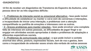 •DIAGNÓSTICO
•A fim de receber um diagnóstico de Transtorno do Espectro do Autismo, uma
pessoa deve ter as três seguintes déficits:
• 1 - Problemas de interação social ou emocional alternativo - Isso pode incluir
a dificuldade de estabelecer ou manter o vai-e-vem de conversas e interações,
a incapacidade de iniciar uma interação, e problemas com a atenção
compartilhada ou partilha de emoções e interesses com os outros.
• 2 - Graves problemas para manter relações - Isso pode envolver uma completa
falta de interesse em outras pessoas, as dificuldades de jogar/ fingir e se
engajar em atividades sociais apropriadas à idade e problemas de adaptação a
diferentes expectativas sociais.
• 3 - Problemas de comunicação não-verbal - o que pode incluir o contato
anormal dos olhos, postura, expressões faciais, tom de voz e gestos, bem
como a incapacidade de entender esses sinais não-verbais de outras pessoas
http://www.clinicamedicaassis.com.br/
 