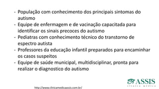 http://www.clinicamedicaassis.com.br/
- População com conhecimento dos principais sintomas do
autismo
- Equipe de enfermagem e de vacinação capacitada para
identificar os sinais precoces do autismo
- Pediatras com conhecimento técnico do transtorno de
espectro autista
- Professores da educação infantil preparados para encaminhar
os casos suspeitos
- Equipe de saúde municipal, multidisciplinar, pronta para
realizar o diagnostico do autismo
 