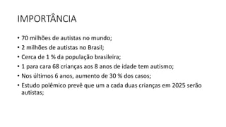 IMPORTÂNCIA
• 70 milhões de autistas no mundo;
• 2 milhões de autistas no Brasil;
• Cerca de 1 % da população brasileira;
• 1 para cara 68 crianças aos 8 anos de idade tem autismo;
• Nos últimos 6 anos, aumento de 30 % dos casos;
• Estudo polêmico prevê que um a cada duas crianças em 2025 serão
autistas;
 