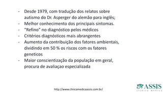 - Desde 1979, com tradução dos relatos sobre
autismo do Dr. Asperger do alemão para inglês;
- Melhor conhecimento dos principais sintomas.
- “Refino” no diagnóstico pelos médicos
- Critérios diagnósticos mais abrangentes
- Aumento da contribuição dos fatores ambientais,
dividindo em 50 % os riscos com os fatores
geneticos
- Maior conscientização da população em geral,
procura de avaliaçao especializada
http://www.clinicamedicaassis.com.br/
 