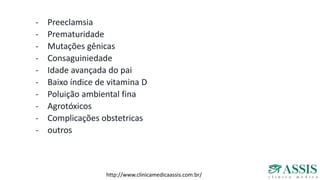 - Preeclamsia
- Prematuridade
- Mutações gênicas
- Consaguiniedade
- Idade avançada do pai
- Baixo índice de vitamina D
- Poluição ambiental fina
- Agrotóxicos
- Complicações obstetricas
- outros
http://www.clinicamedicaassis.com.br/
 