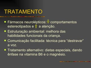 TRATAMENTO Fármacos neurolépticos:  comportamentos estereotipados e  a atenção.  Estruturação ambiental: melhora das habilidades funcionais da criança. Comunicação facilitada: técnica para “destravar” a voz. Tratamento alternativo: dietas especiais, dando ênfase na vitamina B6 e o magnésio.  