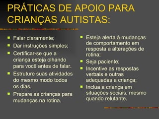 PRÁTICAS DE APOIO PARA CRIANÇAS AUTISTAS: Falar claramente; Dar instruções simples; Certificar-se que a criança esteja olhando para você antes de falar. Estruture suas atividades do mesmo modo todos os dias.  Prepare as crianças para mudanças na rotina. Esteja alerta à mudanças de comportamento em resposta a alterações de rotina; Seja paciente; Incentive as respostas verbais e outras adequadas a criança; Inclua a criança em situações sociais, mesmo quando relutante. 