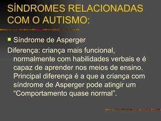 SÍNDROMES RELACIONADAS COM O  AUTISMO: Síndrome de Asperger Diferença: criança mais funcional, normalmente com habilidades verbais e é capaz de aprender nos meios de ensino. Principal diferença é a que a criança com síndrome de Asperger pode atingir um “Comportamento quase normal”.  