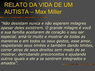 RELATO DA VIDA DE UM AUTISTA – Max Miller “ Não desistam nunca e não esperem milagres apesar deles existirem. O grande milagre é você e sua família aceitarem de coração o seu ser especial, amá-lo muito e mostrar de todas as maneiras e em todos os seus gestos, esse amor, respeitando seus limites e também dando limites, correr atras de seus direitos sem medo de se mostrar, derrubando preconceitos e ajudando outros iguais a ele a se sentirem integrados e amados”. 