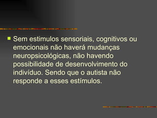 Sem estimulos sensoriais, cognitivos ou emocionais não haverá mudanças neuropsicológicas, não havendo possibilidade de desenvolvimento do indivíduo. Sendo que o autista não responde a esses estímulos.  