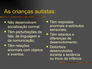 As crianças autistas: Não desenvolvem socialização normal; Têm perturbações da fala, da linguagem e da comunicação; Têm relações anormais com objetos e eventos;  Têm respostas anormais á estímulos sensoriais; Têm retardos e diferenças de desenvolvimento; Distúrbios desenvolvidos durante a lactância ou inicio da infância. 