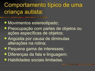 Comportamento típico de uma criança autista: Movimentos estereotipado; Preocupação com partes de objetos ou ações específicas de objetos;  Angústia por causa de diminutas alterações na rotina; Pequena gama de interesses; Diferenças da fala e linguagem; Habilidades sociais limitadas. 