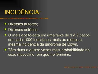 INCIDÊNCIA: Diversos autores; Diversos critérios O mais aceito está em uma faixa de 1 á 2 casos em cada 1000 indivíduos, mais ou menos a mesma incidência da síndrome de Down. Têm duas a quatro vezes mais probabilidade no sexo masculino, em que no feminino. 