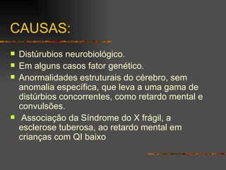 CAUSAS: Distúrubios neurobiológico. Em alguns casos fator genético. Anormalidades estruturais do cérebro, sem anomalia específica, que leva a uma gama de distúrbios concorrentes, como retardo mental e convulsões.  Associação da Síndrome do X frágil, a esclerose tuberosa, ao retardo mental em crianças com QI baixo   