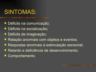 SINTOMAS:  Déficits na comunicação; Déficits na socialização; Déficits de imaginação; Relação anormais com objetos e eventos; Respostas anormais à estimulação sensorial; Retardo e deficiência de desenvolvimento; Comportamento. 