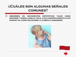 ¿Cuáles son algunas señales comunes? Absorben en movimientos repetitivos tales como mecerse y enrollarse el pelo, o en comportamiento auto dañino tal como golpearse la cabeza o morderse. Contenido 