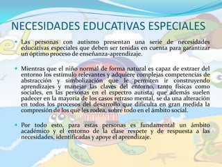 NECESIDADES EDUCATIVAS ESPECIALESLas personas con autismo presentan una serie de necesidades educativas especiales que deben ser tenidas en cuenta para garantizar un óptimo proceso de enseñanza-aprendizaje.