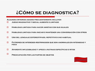 ¿Cómo se diagnostica? Algunos criterios usados frecuentemente incluyen Juego imaginativo y social ausente o limitado  Habilidad limitada para hacer amistad con sus iguales  Habilidad limitada para iniciar o mantener una conversación con otros  Uso del lenguaje estereotipado, repetitivo o no habitual  Patrones de intereses restringidos que son anormales en intensidad y foco  Aparente inflexibilidad y apego a rutinas específicas o ritos  Preocupación por las partes de objetos   Contenido 