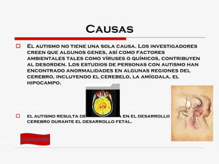 Causas El autismo no tiene una sola causa. Los investigadores creen que algunos genes, así como factores ambientales tales como víruses o químicos, contribuyen al desorden. Los estudios de personas con autismo han encontrado anormalidades en algunas regiones del cerebro, incluyendo el cerebelo, la amígdala, el hipocampo. el autismo resulta de una ruptura en el desarrollo del cerebro durante el desarrollo fetal. Contenido 